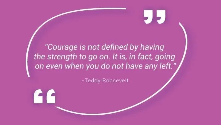 "Courage is not defined by having the strength to go on. It is, in fact, going on even when you do not have any left." - Teddy Roosevelt
